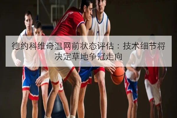 德约科维奇温网前状态评估：技术细节将决定草地争冠走向
