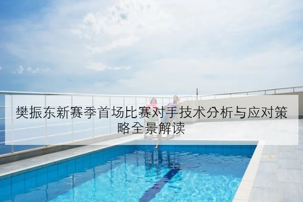 樊振东新赛季首场比赛对手技术分析与应对策略全景解读